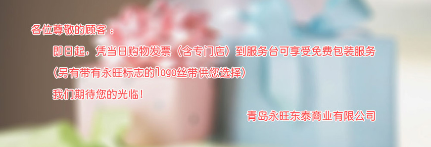 各位尊敬的顧客：即日起，憑當日購物發(fā)票（含專門店）到服務臺可享受免費包裝服務 （另有帶有永旺標志的logo絲帶供您選擇）我們期待您的光臨！青島永旺動態(tài)商業(yè)有限公司